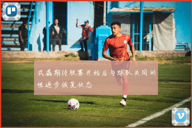 武磊期待联赛开始后与球队共同训练逐步恢复状态