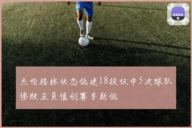 杰伦格林状态低迷18投仅中5次球队惨败正负值创赛季新低