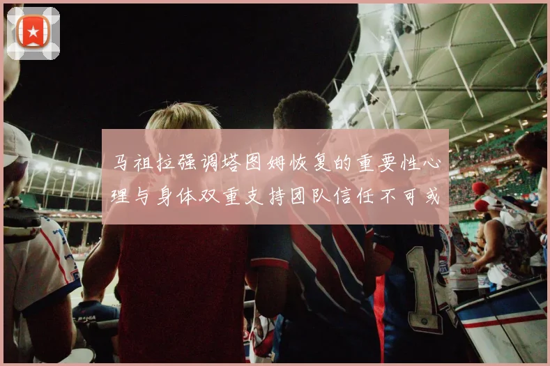 马祖拉强调塔图姆恢复的重要性心理与身体双重支持团队信任不可或缺