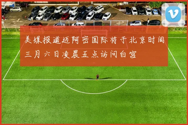 美媒报道迈阿密国际将于北京时间三月六日凌晨五点访问白宫