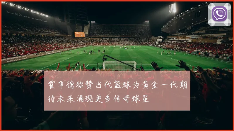 霍华德称赞当代篮球为黄金一代期待未来涌现更多传奇球星