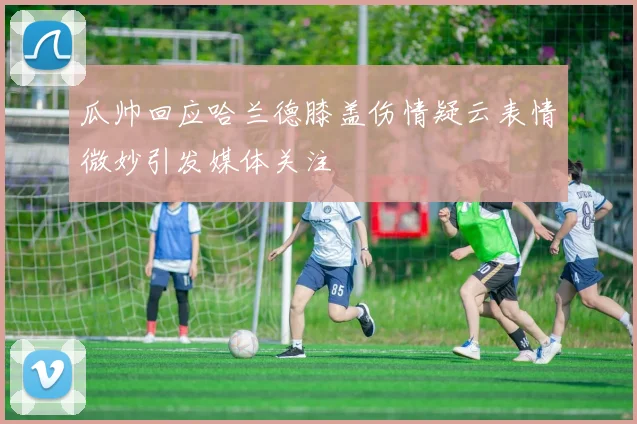 瓜帅回应哈兰德膝盖伤情疑云表情微妙引发媒体关注