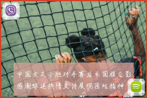 中国女足小胜对手赛后举国旗合影感谢球迷热情支持展现团结精神
