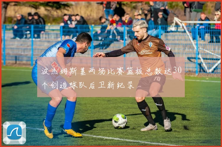 波杰姆斯基两场比赛篮板总数达30个创造球队后卫新纪录