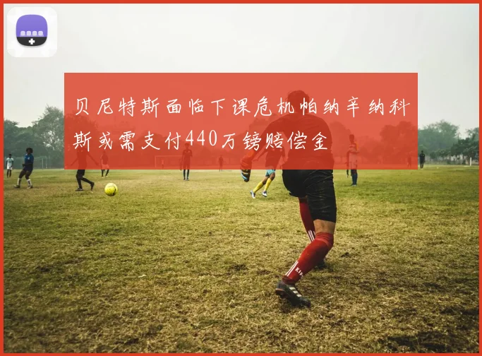 贝尼特斯面临下课危机帕纳辛纳科斯或需支付440万镑赔偿金