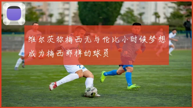 维尔茨称梅西无与伦比小时候梦想成为梅西那样的球员