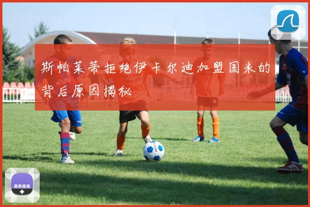 斯帕莱蒂拒绝伊卡尔迪加盟国米的背后原因揭秘