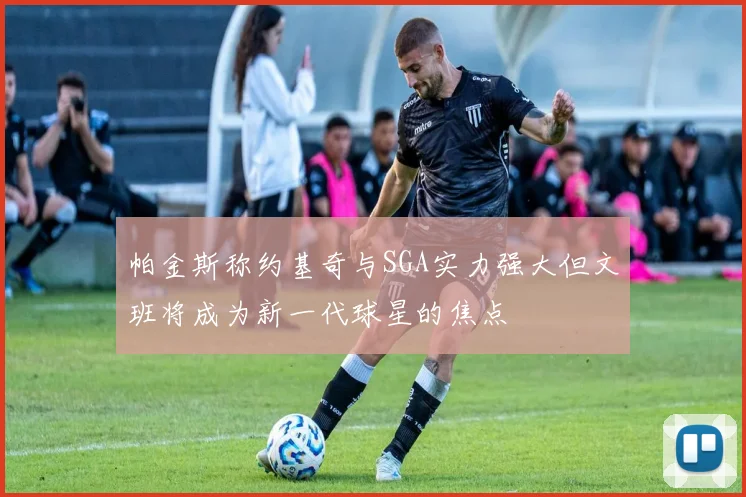 帕金斯称约基奇与SGA实力强大但文班将成为新一代球星的焦点