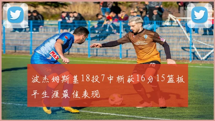 波杰姆斯基18投7中斩获16分15篮板平生涯最佳表现