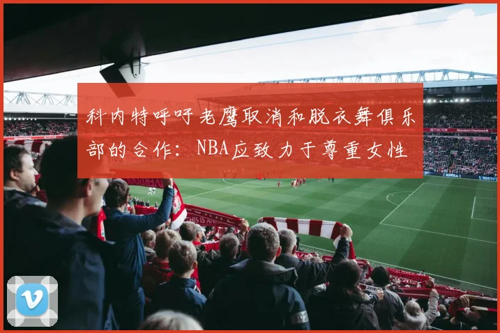 科内特呼吁老鹰取消和脱衣舞俱乐部的合作：NBA应致力于尊重女性