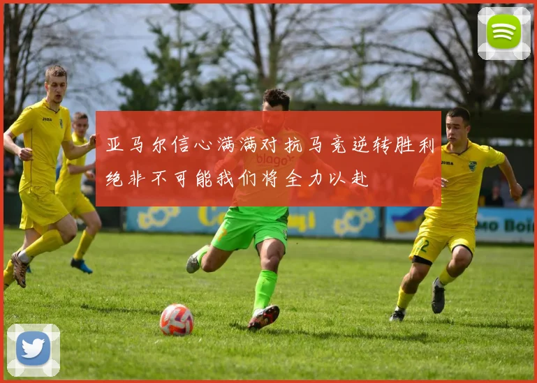 亚马尔信心满满对抗马竞逆转胜利绝非不可能我们将全力以赴