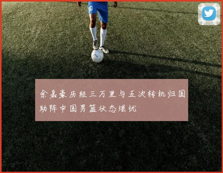 余嘉豪历经三万里与五次转机归国助阵中国男篮状态堪忧