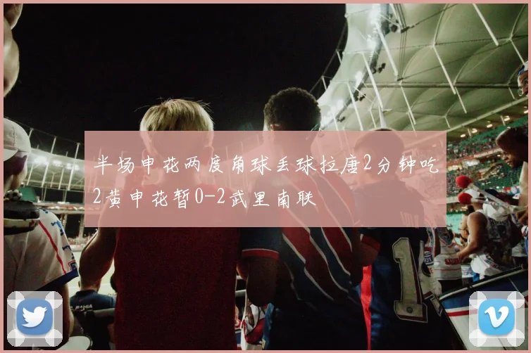 半场申花两度角球丢球拉唐2分钟吃2黄申花暂0-2武里南联