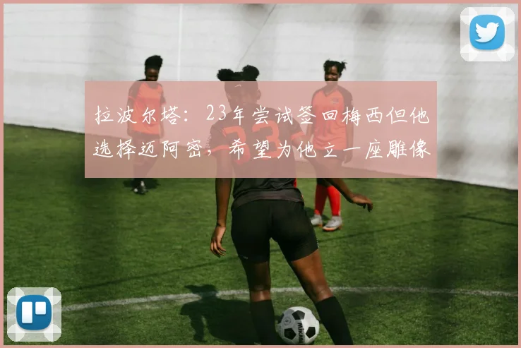拉波尔塔：23年尝试签回梅西但他选择迈阿密，希望为他立一座雕像