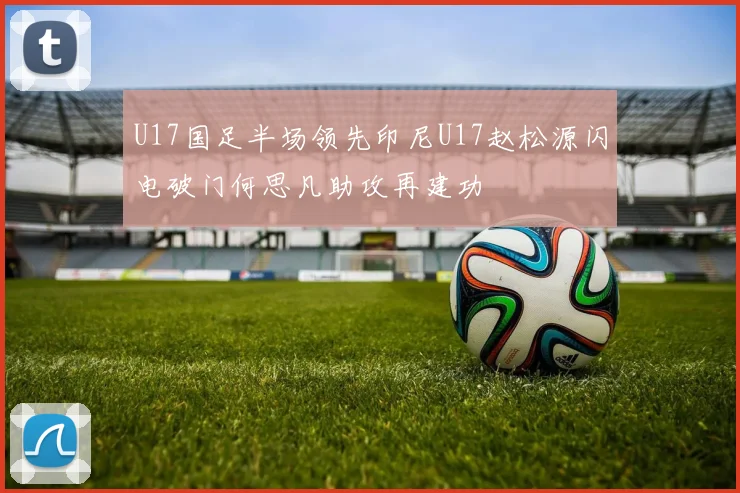 U17国足半场领先印尼U17赵松源闪电破门何思凡助攻再建功