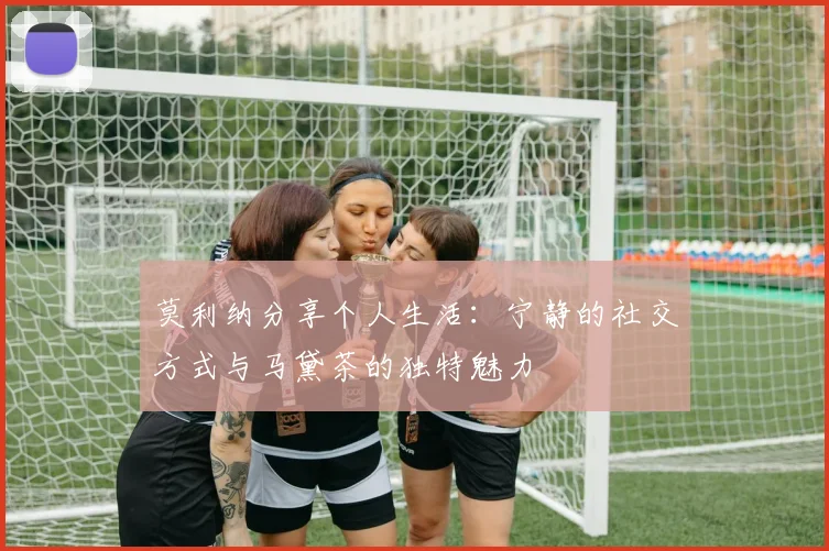 莫利纳分享个人生活：宁静的社交方式与马黛茶的独特魅力