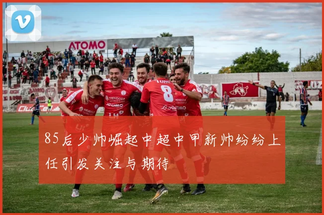 85后少帅崛起中超中甲新帅纷纷上任引发关注与期待