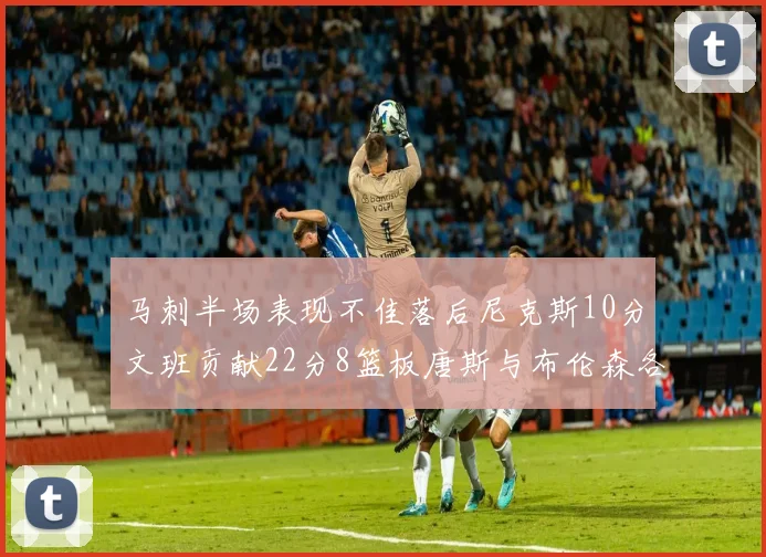 马刺半场表现不佳落后尼克斯10分文班贡献22分8篮板唐斯与布伦森各显神通