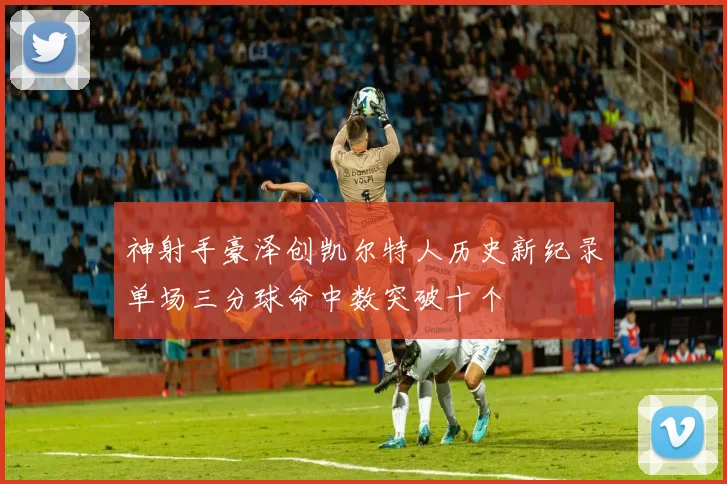 神射手豪泽创凯尔特人历史新纪录单场三分球命中数突破十个