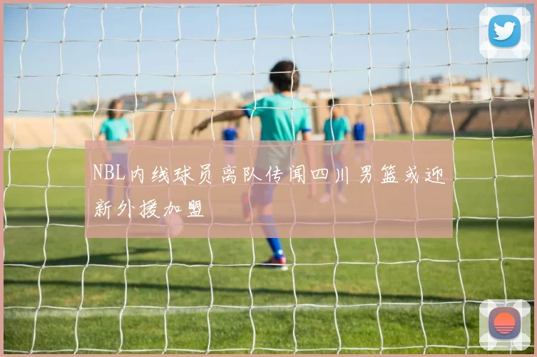 NBL内线球员离队传闻四川男篮或迎新外援加盟