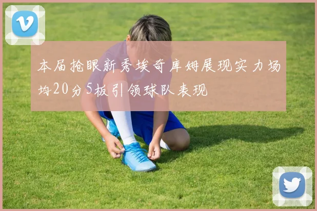 本届抢眼新秀埃奇库姆展现实力场均20分5板引领球队表现