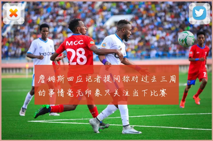 詹姆斯回应记者提问称对过去三周的事情毫无印象只关注当下比赛