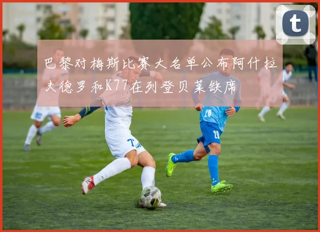 巴黎对梅斯比赛大名单公布阿什拉夫德罗和K77在列登贝莱缺席