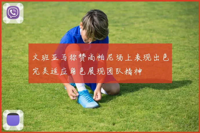 文班亚马称赞尚帕尼场上表现出色完美适应角色展现团队精神