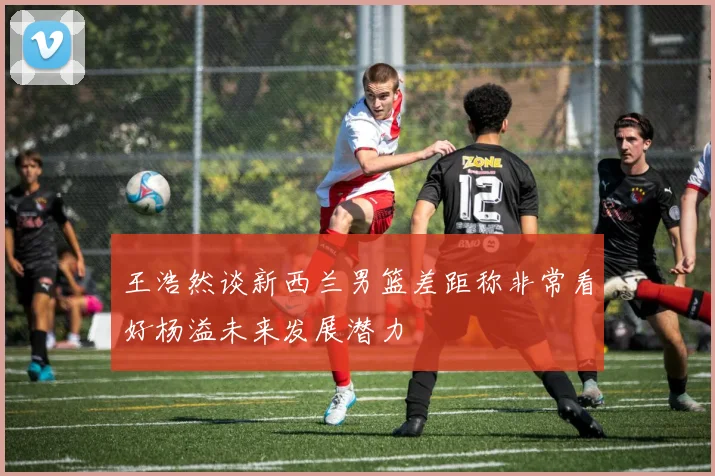 王浩然谈新西兰男篮差距称非常看好杨溢未来发展潜力
