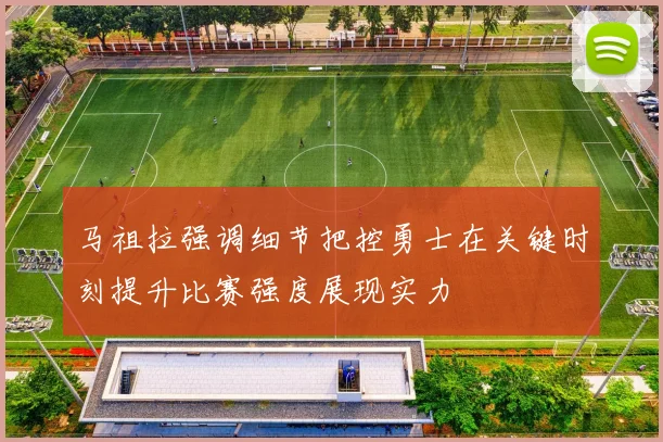 马祖拉强调细节把控勇士在关键时刻提升比赛强度展现实力