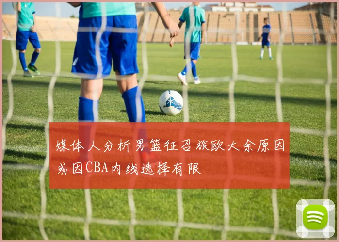 媒体人分析男篮征召旅欧大余原因或因CBA内线选择有限