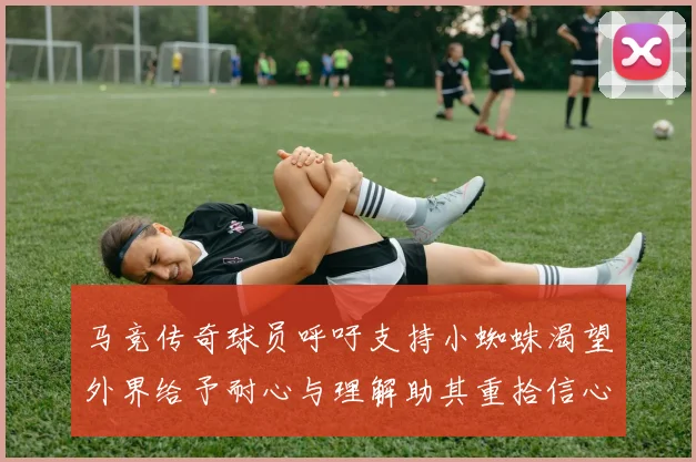 马竞传奇球员呼吁支持小蜘蛛渴望外界给予耐心与理解助其重拾信心